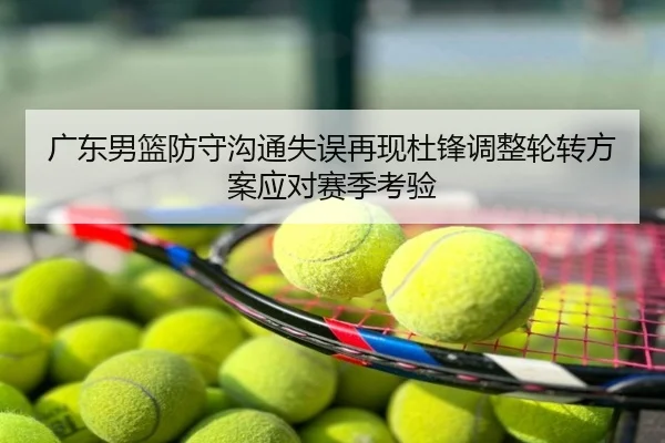 广东男篮防守沟通失误再现杜锋调整轮转方案应对赛季考验