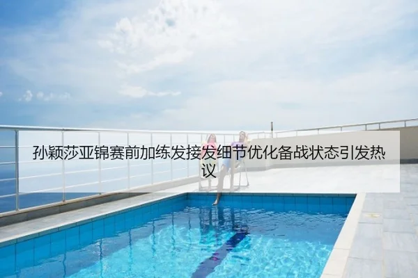 孙颖莎亚锦赛前加练发接发细节优化备战状态引发热议